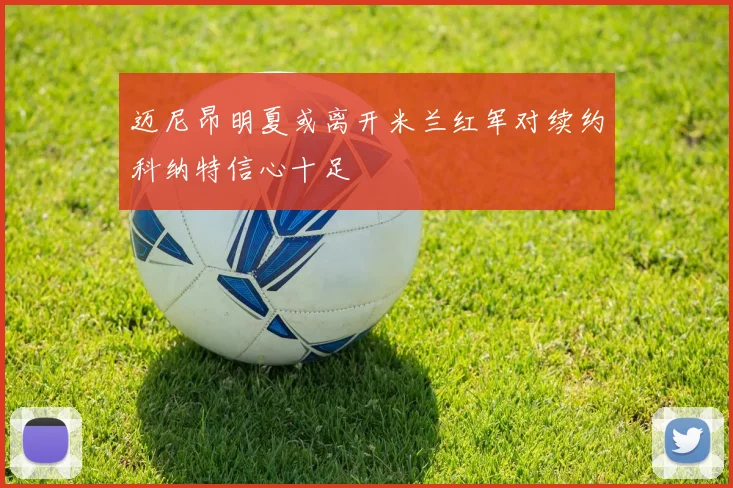 迈尼昂明夏或离开米兰红军对续约科纳特信心十足