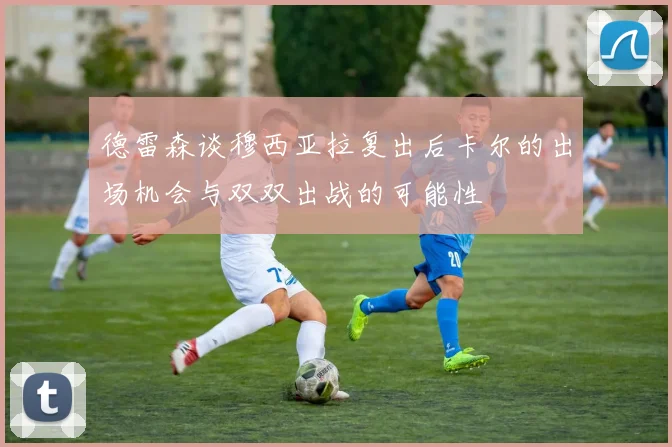 德雷森谈穆西亚拉复出后卡尔的出场机会与双双出战的可能性