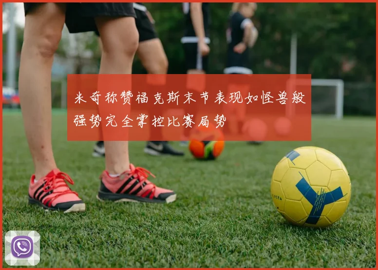 米奇称赞福克斯末节表现如怪兽般强势完全掌控比赛局势
