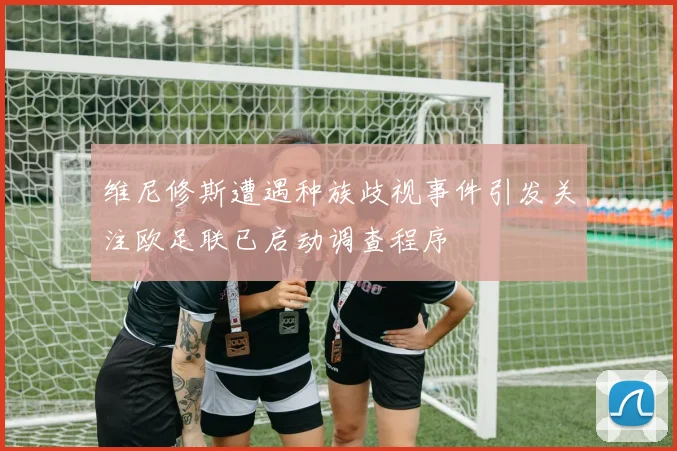 维尼修斯遭遇种族歧视事件引发关注欧足联已启动调查程序