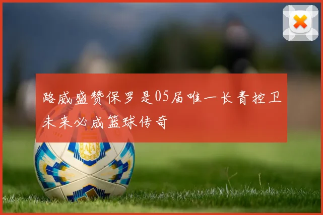 路威盛赞保罗是05届唯一长青控卫未来必成篮球传奇