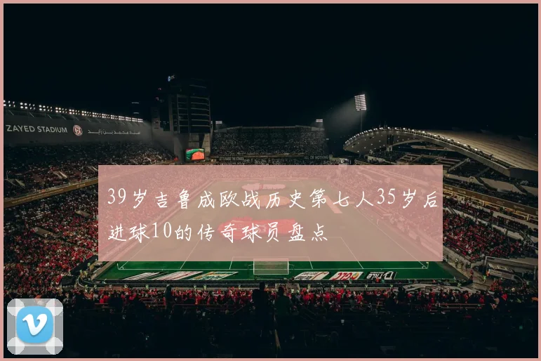 39岁吉鲁成欧战历史第七人35岁后进球10的传奇球员盘点