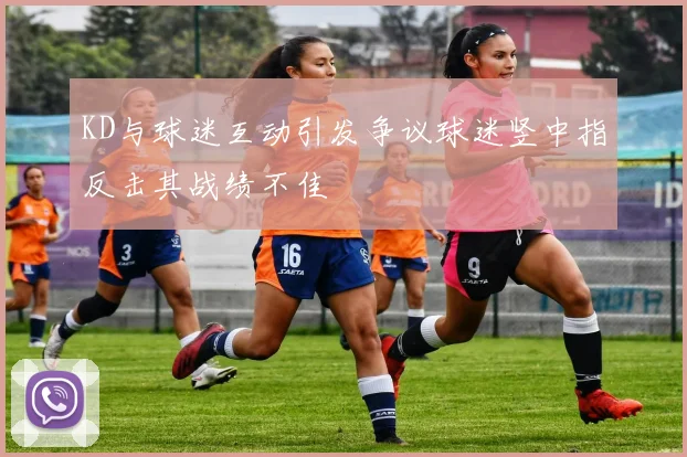 KD与球迷互动引发争议球迷竖中指反击其战绩不佳