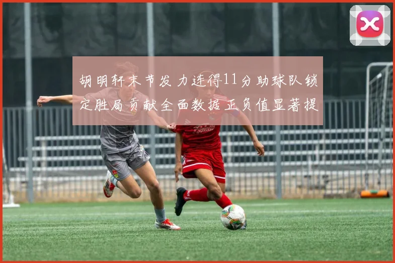 胡明轩末节发力连得11分助球队锁定胜局贡献全面数据正负值显著提升