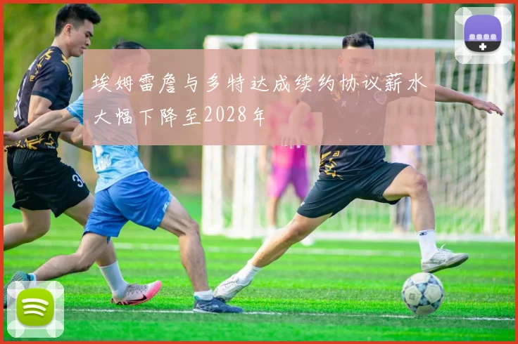 埃姆雷詹与多特达成续约协议薪水大幅下降至2028年