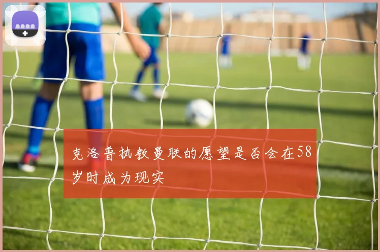 克洛普执教曼联的愿望是否会在58岁时成为现实
