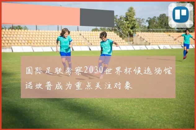 国际足联考察2030世界杯候选场馆诺坎普成为重点关注对象