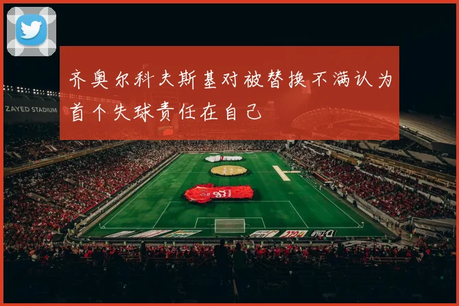 齐奥尔科夫斯基对被替换不满认为首个失球责任在自己