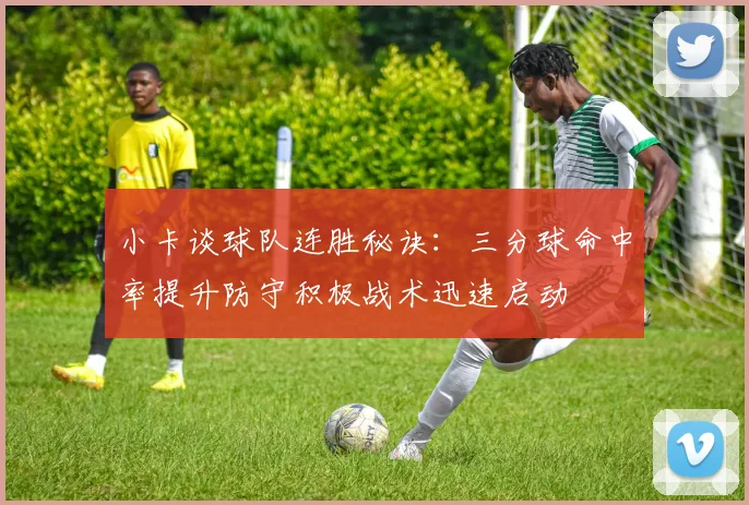 小卡谈球队连胜秘诀：三分球命中率提升防守积极战术迅速启动