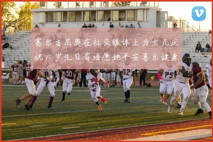 塞尔吉尼奥在社交媒体上为女儿庆祝六岁生日寄语愿她平安喜乐健康成长