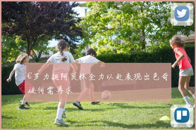 C罗力挺阿莫林全力以赴表现出色奇迹何需再求