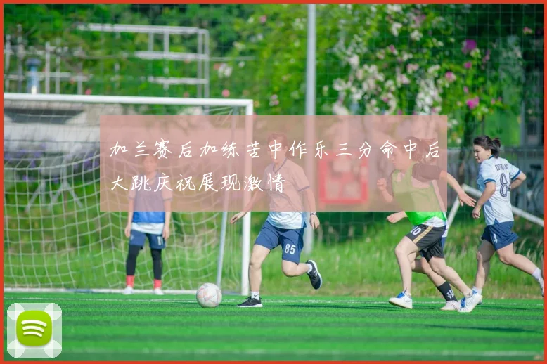 加兰赛后加练苦中作乐三分命中后大跳庆祝展现激情