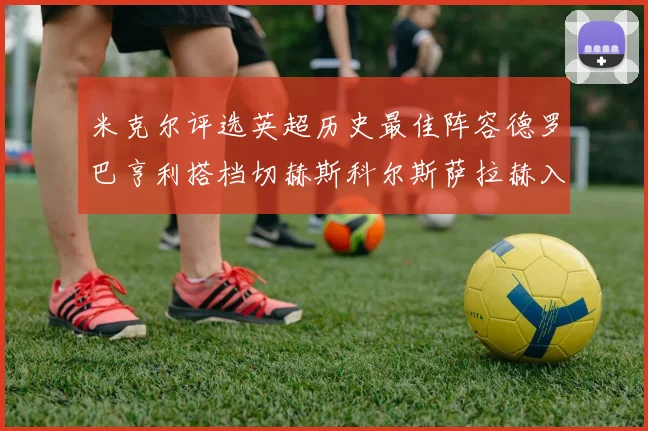 米克尔评选英超历史最佳阵容德罗巴亨利搭档切赫斯科尔斯萨拉赫入选