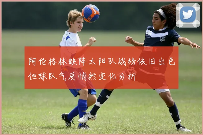 阿伦格林缺阵太阳队战绩依旧出色但球队气质悄然变化分析