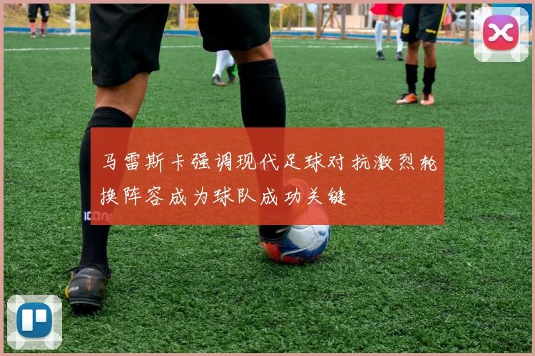 马雷斯卡强调现代足球对抗激烈轮换阵容成为球队成功关键