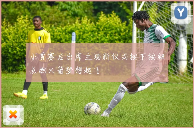 小贾赛后出席主场新仪式按下按钮点燃火箭梦想起飞