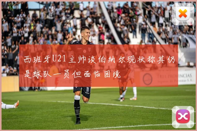 西班牙U21主帅谈伯纳尔现状称其仍是球队一员但面临困境