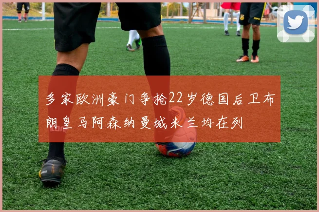 多家欧洲豪门争抢22岁德国后卫布朗皇马阿森纳曼城米兰均在列
