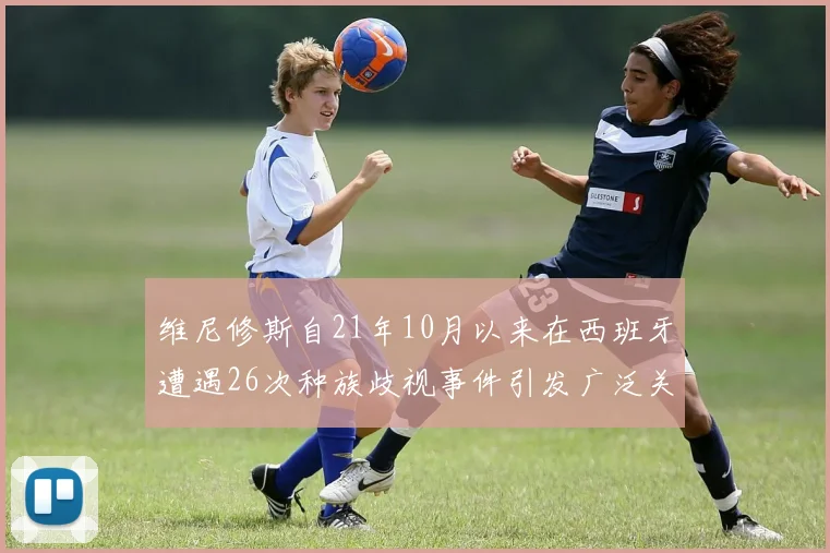 维尼修斯自21年10月以来在西班牙遭遇26次种族歧视事件引发广泛关注