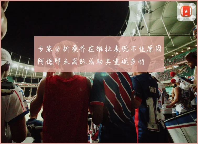 专家分析桑乔在维拉表现不佳原因阿德耶米离队或助其重返多特