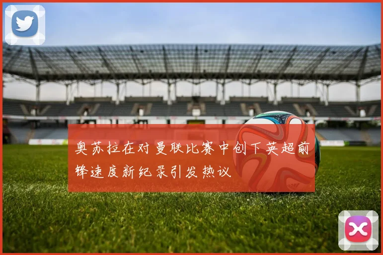 奥苏拉在对曼联比赛中创下英超前锋速度新纪录引发热议