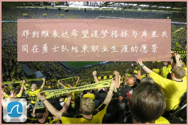 邓利维表达希望追梦格林与库里共同在勇士队结束职业生涯的愿景