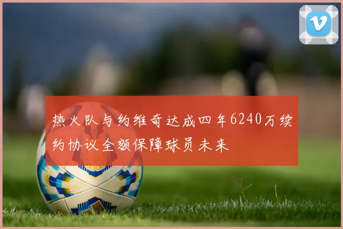 热火队与约维奇达成四年6240万续约协议全额保障球员未来