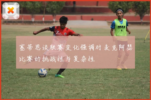 塞蒂恩谈联赛变化强调对麦克阿瑟比赛的挑战性与复杂性