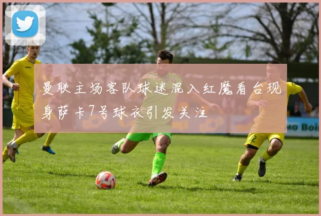 曼联主场客队球迷混入红魔看台现身萨卡7号球衣引发关注