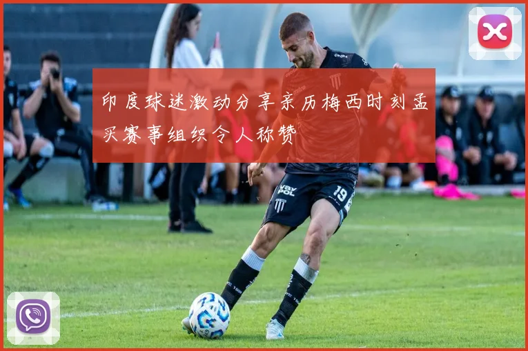 印度球迷激动分享亲历梅西时刻孟买赛事组织令人称赞
