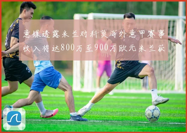 意媒透露米兰对科莫海外意甲赛事收入将达800万至900万欧元米兰获益最大