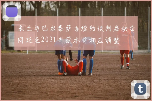 米兰与巴尔泰萨吉续约谈判启动合同延至2031年薪水将相应调整