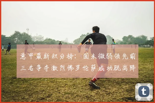 意甲最新积分榜：国米微弱领先前三名争夺激烈佛罗伦萨成功脱离降级区