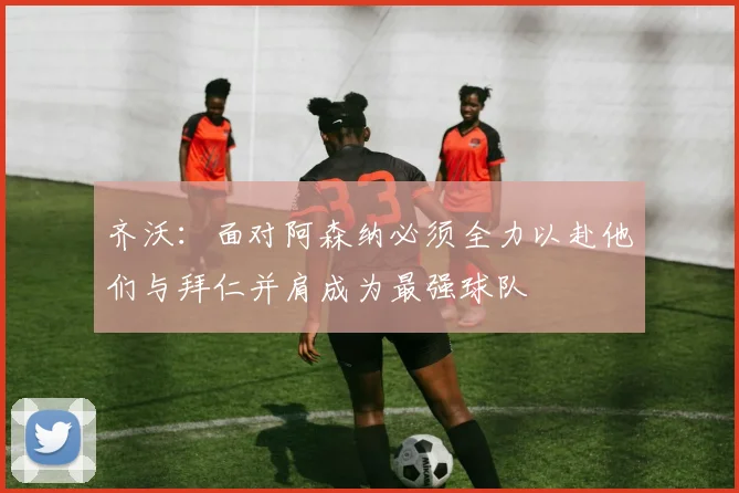 齐沃：面对阿森纳必须全力以赴他们与拜仁并肩成为最强球队