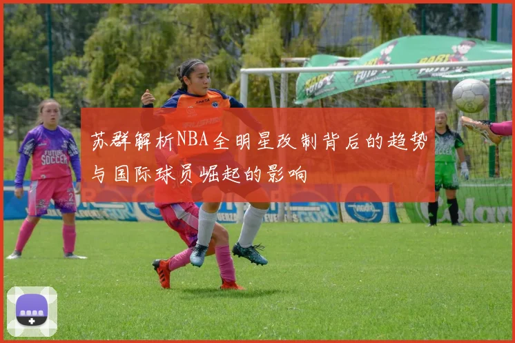 苏群解析NBA全明星改制背后的趋势与国际球员崛起的影响