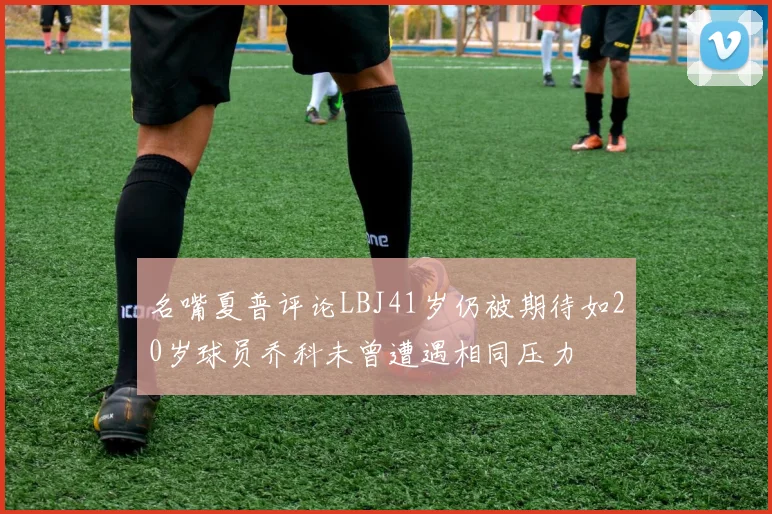 名嘴夏普评论LBJ41岁仍被期待如20岁球员乔科未曾遭遇相同压力