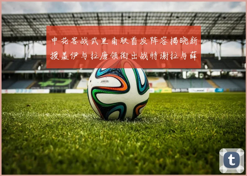 申花客战武里南联首发阵容揭晓新援盖伊与拉唐领衔出战特谢拉与薛庆浩同场竞技